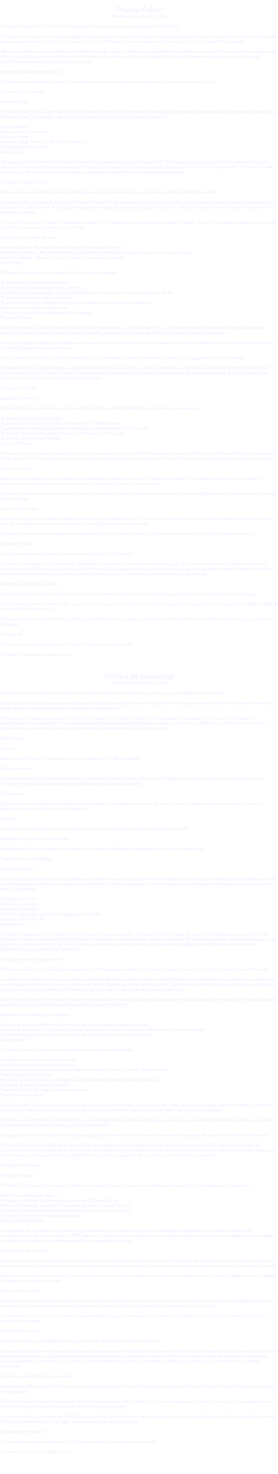 &nbsp;Privacy Policy Effective date: March 5, 2021 13 Waves Tattoo ("us", "we", or "our") operates the 13wavestattoo.com website (the "Service"). This page informs you of our policies regarding the collection, use, and disclosure of personal data when you use our Service and the choices you have associated with that data. Our Privacy Policy for 13 Waves Tattoo is created with the help of the Free Privacy Policy website. We use your data to provide and improve the Service. By using the Service, you agree to the collection and use of information in accordance with this policy. Unless otherwise defined in this Privacy Policy, terms used in this Privacy Policy have the same meanings as in our Terms and Conditions, accessible from 13wavestattoo.com Information Collection And Use We collect several different types of information for various purposes to provide and improve our Service to you. Types of Data Collected Personal Data While using our Service, we may ask you to provide us with certain personally identifiable information that can be used to contact or identify you ("Personal Data"). Personally identifiable information may include, but is not limited to: Email address First name and last name Phone number Address, State, Province, ZIP/Postal code, City Cookies and Usage Data Usage Data We may also collect information how the Service is accessed and used ("Usage Data"). This Usage Data may include information such as your computer's Internet Protocol address (e.g. IP address), browser type, browser version, the pages of our Service that you visit, the time and date of your visit, the time spent on those pages, unique device identifiers and other diagnostic data. Tracking & Cookies Data We use cookies and similar tracking technologies to track the activity on our Service and hold certain information. Cookies are files with small amount of data which may include an anonymous unique identifier. Cookies are sent to your browser from a website and stored on your device. Tracking technologies also used are beacons, tags, and scripts to collect and track information and to improve and analyze our Service. You can instruct your browser to refuse all cookies or to indicate when a cookie is being sent. However, if you do not accept cookies, you may not be able to use some portions of our Service. Examples of Cookies we use: Session Cookies. We use Session Cookies to operate our Service. Preference Cookies. We use Preference Cookies to remember your preferences and various settings. Security Cookies. We use Security Cookies for security purposes. Use of Data 13 Waves Tattoo uses the collected data for various purposes: To provide and maintain the Service To notify you about changes to our Service To allow you to participate in interactive features of our Service when you choose to do so To provide customer care and support To provide analysis or valuable information so that we can improve the Service To monitor the usage of the Service To detect, prevent and address technical issues Transfer Of Data Your information, including Personal Data, may be transferred to — and maintained on — computers located outside of your state, province, country or other governmental jurisdiction where the data protection laws may differ than those from your jurisdiction. If you are located outside United States and choose to provide information to us, please note that we transfer the data, including Personal Data, to United States and process it there. Your consent to this Privacy Policy followed by your submission of such information represents your agreement to that transfer. 13 Waves Tattoo will take all steps reasonably necessary to ensure that your data is treated securely and in accordance with this Privacy Policy and no transfer of your Personal Data will take place to an organization or a country unless there are adequate controls in place including the security of your data and other personal information. Disclosure Of Data Legal Requirements 13 Waves Tattoo may disclose your Personal Data in the good faith belief that such action is necessary to: To comply with a legal obligation To protect and defend the rights or property of 13 Waves Tattoo To prevent or investigate possible wrongdoing in connection with the Service To protect the personal safety of users of the Service or the public To protect against legal liability Security Of Data The security of your data is important to us, but remember that no method of transmission over the Internet, or method of electronic storage is 100% secure. While we strive to use commercially acceptable means to protect your Personal Data, we cannot guarantee its absolute security. Service Providers We may employ third party companies and individuals to facilitate our Service ("Service Providers"), to provide the Service on our behalf, to perform Service-related services or to assist us in analyzing how our Service is used. These third parties have access to your Personal Data only to perform these tasks on our behalf and are obligated not to disclose or use it for any other purpose. Links To Other Sites Our Service may contain links to other sites that are not operated by us. If you click on a third party link, you will be directed to that third party's site. We strongly advise you to review the Privacy Policy of every site you visit. We have no control over and assume no responsibility for the content, privacy policies or practices of any third party sites or services. Children's Privacy Our Service does not address anyone under the age of 18 ("Children"). We do not knowingly collect personally identifiable information from anyone under the age of 18. If you are a parent or guardian and you are aware that your Children has provided us with Personal Data, please contact us. If we become aware that we have collected Personal Data from children without verification of parental consent, we take steps to remove that information from our servers. Changes To This Privacy Policy We may update our Privacy Policy from time to time. We will notify you of any changes by posting the new Privacy Policy on this page. We will let you know via email and/or a prominent notice on our Service, prior to the change becoming effective and update the "effective date" at the top of this Privacy Policy. You are advised to review this Privacy Policy periodically for any changes. Changes to this Privacy Policy are effective when they are posted on this page. Contact Us If you have any questions about this Privacy Policy, please contact us: By email: 13wavestattoo@gmail.com Política de privacidad Fecha efectiva: March 5, 2021 13 Waves Tattoo ("nosotros", "a nosotros", "nuestro") opera el sitio web 13wavestattoo.com (en adelante, el "Servicio"). Esta página le informa de nuestras políticas en materia de recopilación, uso y divulgación de datos personales cuando utiliza nuestro Servicio y de las opciones de las que dispone en relación con esos datos. Utilizamos sus datos para prestarle el Servicio y mejorarlo. Al utilizar el Servicio, usted acepta la recopilación y el uso de información de conformidad con esta política. A menos que esta Política de privacidad defina lo contrario, los términos utilizados en ella tienen los mismos significados que nuestros Términos y Condiciones, disponibles en el 13wavestattoo.com Definiciones Servicio Servicio es el sitio web 13wavestattoo.com operado por 13 Waves Tattoo Datos personales Datos personales significa los datos sobre una persona física viva que puede ser identificada a partir de esos datos (o con esos datos y otra información de la que dispongamos o probablemente podamos disponer). Datos de uso Datos de uso son los datos recopilados automáticamente, generados por el uso del Servicio o por la propia infraestructura del Servicio (por ejemplo, la duración de la visita a una página). Cookies Las cookies son pequeños archivos ialmacenados en su dispositivo (ordenador o dispositivo móvil). Recopilación y uso de la información Recopilamos diferentes tipos de información con diversas finalidades para prestarle el Servicio y mejorarlo. Tipos de datos recopilados Datos personales Cuando utilice nuestro Servicio, es posible que le pidamos que nos proporcione determinada información personalmente identificable que podrá ser utilizada para contactar con usted o para identificarle ("Datos personales"). La información personalmente identificable puede incluir, entre otras, la siguiente: Dirección de e-mail Nombre y apellidos Número de teléfono Dirección, localidad, provincia, código postal, ciudad Cookies y datos de uso Datos de uso También recopilamos información sobre la forma en la que se accede y utiliza el Servicio («Datos de uso»). Estos Datos de uso pueden incluir información como la dirección del protocolo de Internet de su ordenador (por ejemplo, dirección IP), tipo de navegador, versión del navegador, las páginas que visita de nuestro Servicio, la hora y la fecha de su visita, el tiempo que pasa en esas páginas, identificadores exclusivos de dispositivos y otros datos de diagnóstico. Datos de cookies y seguimiento Utilizamos cookies y tecnologías de seguimiento similares para rastrear la actividad de nuestro Servicio y mantener determinada información. Las cookies son archivos con una pequeña cantidad de datos que pueden incluir un identificador exclusivo anónimo. Las cookies son enviadas a su navegador desde un sitio web y se almacenan en su dispositivo. Otras tecnologías de seguimiento también utilizadas son balizas, etiquetas y scripts para recopilar y rastrear la información, así como para mejorar y analizar nuestro Servicio. Usted puede ordenar a su navegador que rechace todas las cookies o que le avise cuando se envía una cookie. Sin embargo, si no acepta cookies, es posible que no pueda utilizar algunas partes de nuestro Servicio. Ejemplos de Cookies que utilizamos: Cookies de sesión. Utilizamos Cookies de sesión para operar nuestro Servicio. Cookies de preferencia. Utilizamos Cookies de preferencia para recordar sus preferencias y diversos ajustes. Cookies de seguridad. Utilizamos Cookies de seguridad para fines de seguridad. Uso de datos 13 Waves Tattoo utiliza los datos recopilados con diversas finalidades: Suministrar y mantener nuestro Servicio Notificarle cambios en nuestro Servicio Permitirle participar en funciones interactivas de nuestro Servicio cuando decida hacerlo Prestar asistencia al cliente Recopilar análisis o información valiosa que nos permitan mejorar nuestro Servicio Controlar el uso de nuestro Servicio Detectar, evitar y abordar problemas técnicos Transferencia de datos Su información, incluyendo Datos personales, puede ser transferida a —y mantenida en— ordenadores localizados fuera de su estado, provincia, país u otra jurisdicción gubernamental donde las leyes de protección de datos pueden diferir de las de su jurisdicción. Si usted se encuentra fuera de United States y decide facilitarnos información, tenga en cuenta que nosotros transferimos los datos, incluyendo Datos personales, a United States y que los tratamos allí. Su aceptación de esta Política de privacidad seguida de su envío de esta información representa que está de acuerdo con dicha transferencia. 13 Waves Tattoo emprenderá todas las medidas razonables necesarias para garantizar que sus datos sean tratados de forma segura y de conformidad con esta Política de privacidad y no se realizará ninguna transferencia de sus Datos personales a una organización o país, salvo que existan unos controles adecuados establecidos incluyendo la seguridad de sus datos y otra información personal. Divulgación de datos Requisitos legales 13 Waves Tattoo puede divulgar sus Datos personales de buena fe cuando considere que esta acción es necesaria para lo siguiente: Cumplir una obligación legal Proteger y defender los derechos o bienes de 13 Waves Tattoo Prevenir o investigar posibles infracciones en relación con el Servicio Proteger la seguridad personal de usuarios del Servicio o del público Protegerse frente a consecuencias legales Seguridad de los datos La seguridad de sus datos es importante para nosotros, pero recuerde que ningún método de transmisión por Internet o método de almacenamiento electrónico resulta 100% seguro. A pesar de que nos esforzamos por utilizar medios comercialmente aceptables para proteger sus Datos personales, no podemos garantizar su seguridad absoluta. Proveedores de servicios Podemos contratar a personas físicas y jurídicas terceras para facilitar nuestro Servicio ("Proveedores de servicios"), para que presten el Servicio en nuestro nombre, para que suministren servicios relacionados con el Servicio o para que nos ayuden a analizar cómo se utiliza nuestro Servicio. Estos terceros tienen acceso a sus Datos personales únicamente para realizar estas tareas en nuestro nombre y están obligados a no divulgarlos ni utilizarlos con ningún otro fin. Enlaces a otros sitios Nuestro Servicio puede contener enlaces a otros sitios no operados por nosotros. Si hace clic en el enlace de un tercero, será dirigido al sitio de ese tercero. Le recomendamos encarecidamente que revise la Política de privacidad de todos los sitios que visite. No tenemos ningún control ni asumimos responsabilidad alguna con respecto al contenido, las políticas o prácticas de privacidad de sitios o servicios de terceros. Privacidad del menor Nuestro servicio no está dirigido a ningún menor de 18 años (en adelante, "Menor"). No recopilamos de forma consciente información personalmente identificable de menores de 18 años. Si es usted un padre/madre o tutor y tiene conocimiento de que su hijo nos ha facilitado Datos personales, contacte con nosotros. Si tenemos conocimiento de que hemos recopilado Datos personales de menores sin verificación del consentimiento parental, tomamos medidas para eliminar esa información de nuestros servidores. Cambios en esta Política de privacidad Podemos actualizar nuestra Política de privacidad periódicamente. Le notificaremos cualquier cambio publicando la nueva Política de privacidad en esta página. Le informaremos a través del e-mail y/o de un aviso destacado sobre nuestro Servicio antes de que el cambio entre en vigor y actualizaremos la «fecha efectiva» en la parte superior de esta Política de privacidad. Le recomendamos que revise esta Política de privacidad periódicamente para comprobar si se ha introducido algún cambio. Los cambios en esta Política de privacidad entran en vigor cuando se publican en esta página. Contacte con nosotros Si tiene alguna pregunta sobre esta Política de privacidad, contacte con nosotros: Por e-mail: 13wavestattoo@gmail.com